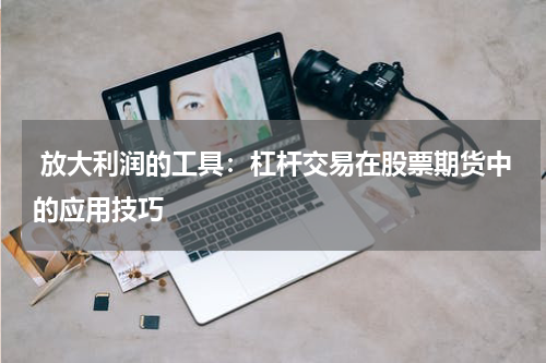 放大利润的工具:杠杆交易在股票期货中的应用技巧