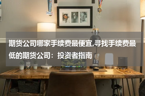 期货公司哪家手续费最便宜,寻找手续费最低的期货公司：投资者指南