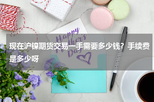 现在沪镍期货交易一手需要多少钱？手续费是多少呀