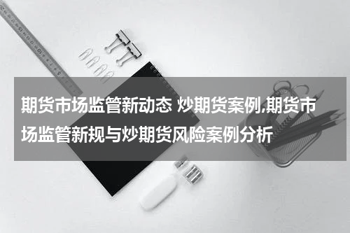 期货市场监管新动态 炒期货案例,期货市场监管新规与炒期货风险案例分析