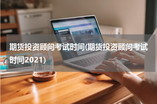 期货投资顾问考试时间(期货投资顾问考试时间2021)