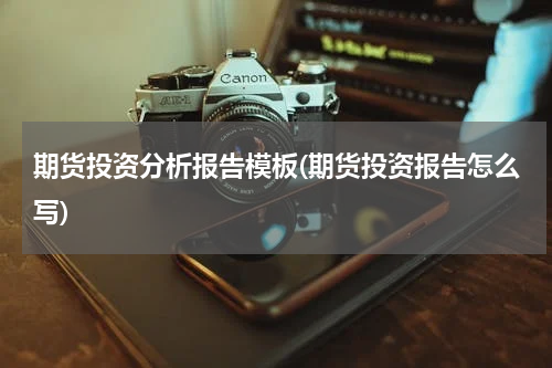 期货投资分析报告模板(期货投资报告怎么写)