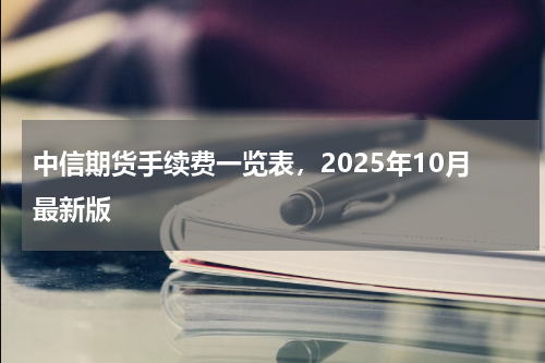 中信期货手续费一览表，2025年10月最新版