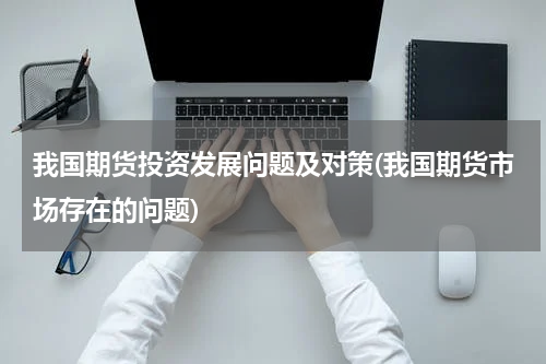 我国期货投资发展问题及对策(我国期货市场存在的问题)